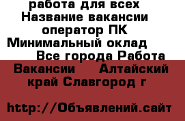 работа для всех › Название вакансии ­ оператор ПК › Минимальный оклад ­ 15 000 - Все города Работа » Вакансии   . Алтайский край,Славгород г.